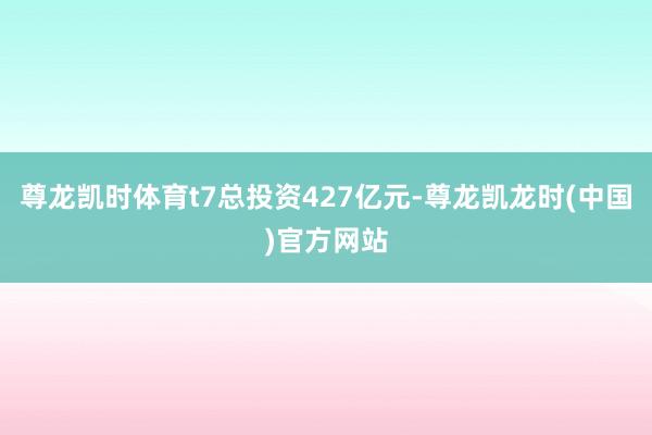 尊龙凯时体育t7总投资427亿元-尊龙凯龙时(中国)官方网站