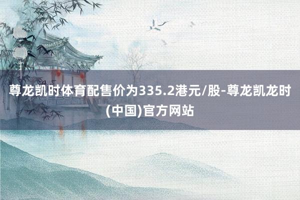 尊龙凯时体育配售价为335.2港元/股-尊龙凯龙时(中国)官方网站