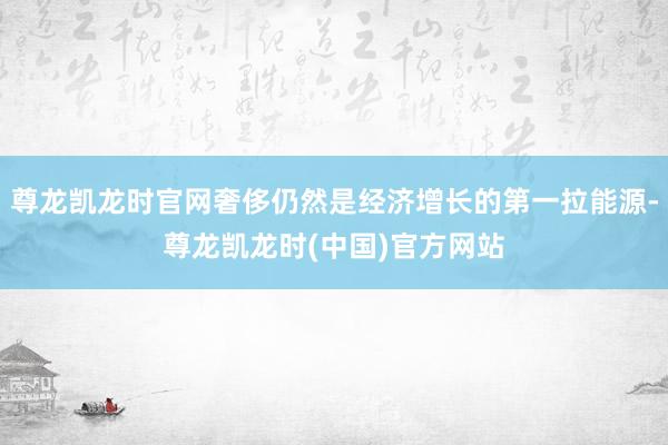 尊龙凯龙时官网奢侈仍然是经济增长的第一拉能源-尊龙凯龙时(中国)官方网站