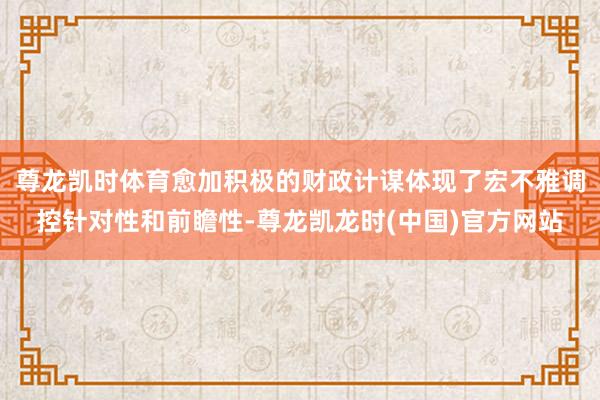 尊龙凯时体育愈加积极的财政计谋体现了宏不雅调控针对性和前瞻性-尊龙凯龙时(中国)官方网站