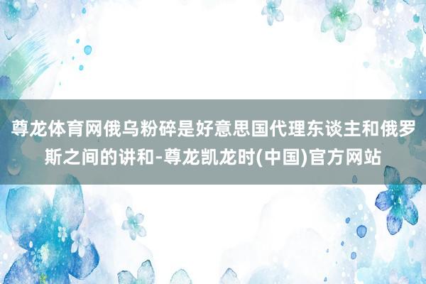 尊龙体育网俄乌粉碎是好意思国代理东谈主和俄罗斯之间的讲和-尊龙凯龙时(中国)官方网站