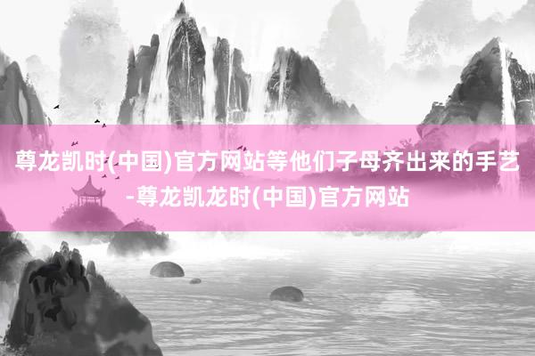 尊龙凯时(中国)官方网站等他们子母齐出来的手艺-尊龙凯龙时(中国)官方网站