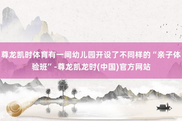 尊龙凯时体育有一间幼儿园开设了不同样的“亲子体验班”-尊龙凯龙时(中国)官方网站