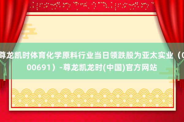尊龙凯时体育化学原料行业当日领跌股为亚太实业（000691）-尊龙凯龙时(中国)官方网站
