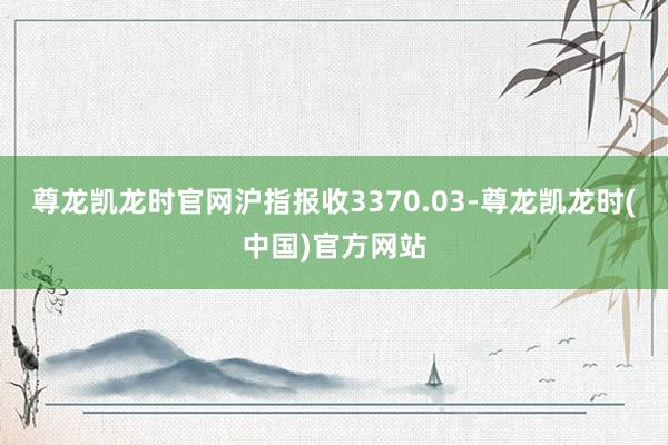 尊龙凯龙时官网沪指报收3370.03-尊龙凯龙时(中国)官方网站