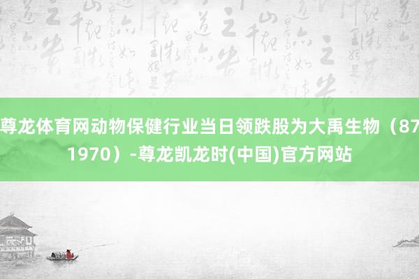 尊龙体育网动物保健行业当日领跌股为大禹生物（871970）-尊龙凯龙时(中国)官方网站
