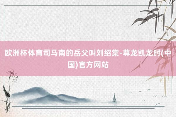 欧洲杯体育司马南的岳父叫刘绍棠-尊龙凯龙时(中国)官方网站