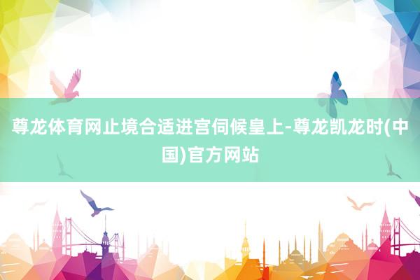 尊龙体育网止境合适进宫伺候皇上-尊龙凯龙时(中国)官方网站