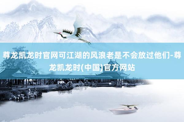 尊龙凯龙时官网可江湖的风浪老是不会放过他们-尊龙凯龙时(中国)官方网站
