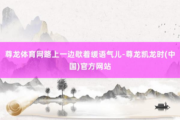 尊龙体育网路上一边歇着缓语气儿-尊龙凯龙时(中国)官方网站