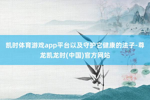 凯时体育游戏app平台以及守护它健康的法子-尊龙凯龙时(中国)官方网站