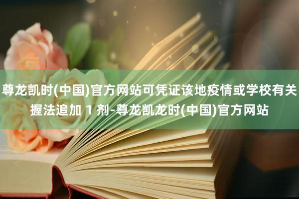 尊龙凯时(中国)官方网站可凭证该地疫情或学校有关握法追加 1 剂-尊龙凯龙时(中国)官方网站