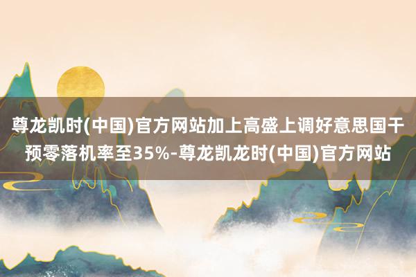 尊龙凯时(中国)官方网站加上高盛上调好意思国干预零落机率至35%-尊龙凯龙时(中国)官方网站