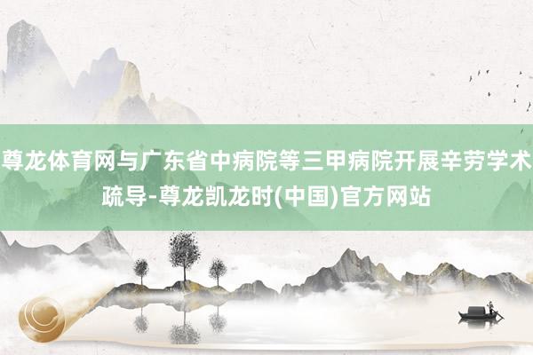 尊龙体育网与广东省中病院等三甲病院开展辛劳学术疏导-尊龙凯龙时(中国)官方网站