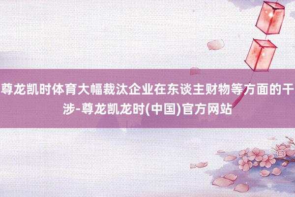 尊龙凯时体育大幅裁汰企业在东谈主财物等方面的干涉-尊龙凯龙时(中国)官方网站