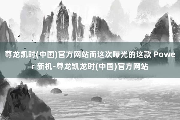 尊龙凯时(中国)官方网站而这次曝光的这款 Power 新机-尊龙凯龙时(中国)官方网站