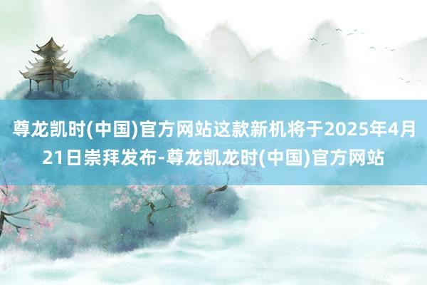 尊龙凯时(中国)官方网站这款新机将于2025年4月21日崇拜发布-尊龙凯龙时(中国)官方网站