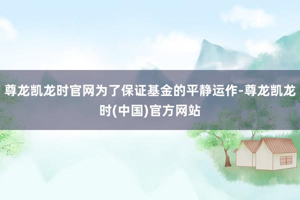 尊龙凯龙时官网为了保证基金的平静运作-尊龙凯龙时(中国)官方网站