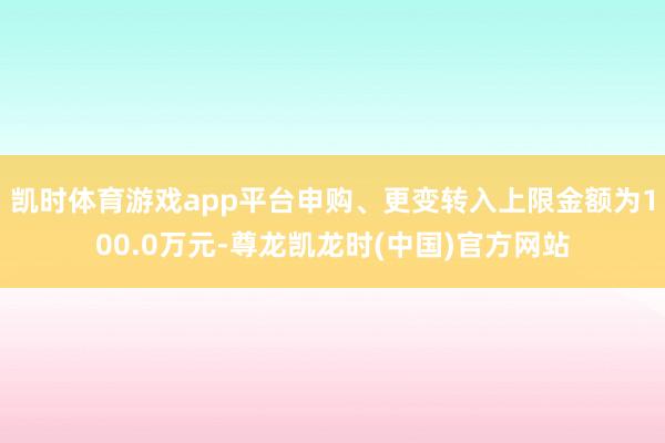 凯时体育游戏app平台申购、更变转入上限金额为100.0万元-尊龙凯龙时(中国)官方网站