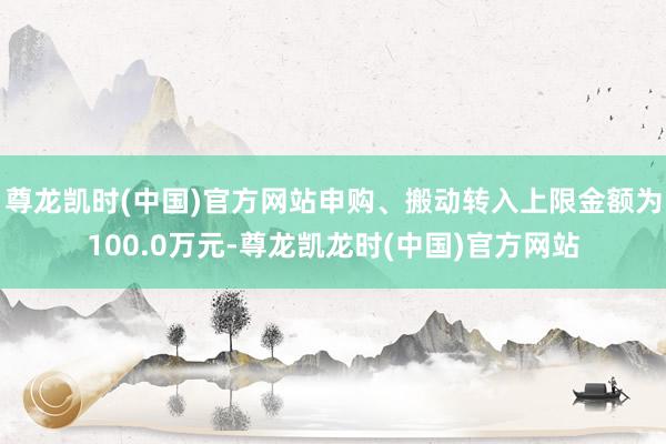 尊龙凯时(中国)官方网站申购、搬动转入上限金额为100.0万元-尊龙凯龙时(中国)官方网站