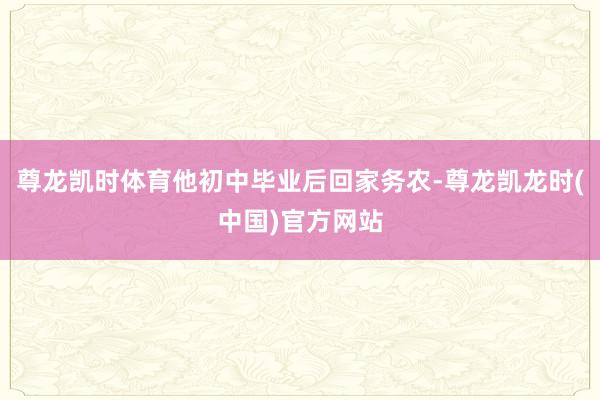 尊龙凯时体育他初中毕业后回家务农-尊龙凯龙时(中国)官方网站