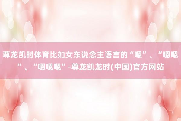 尊龙凯时体育比如女东说念主语言的“嗯”、“嗯嗯”、“嗯嗯嗯”-尊龙凯龙时(中国)官方网站