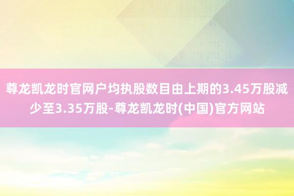 尊龙凯龙时官网户均执股数目由上期的3.45万股减少至3.35万股-尊龙凯龙时(中国)官方网站