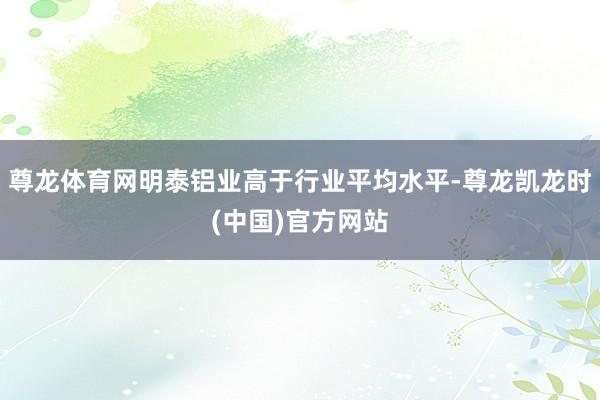 尊龙体育网明泰铝业高于行业平均水平-尊龙凯龙时(中国)官方网站