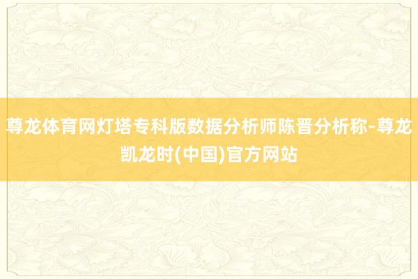 尊龙体育网灯塔专科版数据分析师陈晋分析称-尊龙凯龙时(中国)官方网站