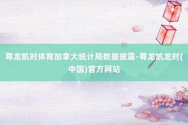 尊龙凯时体育加拿大统计局数据披露-尊龙凯龙时(中国)官方网站