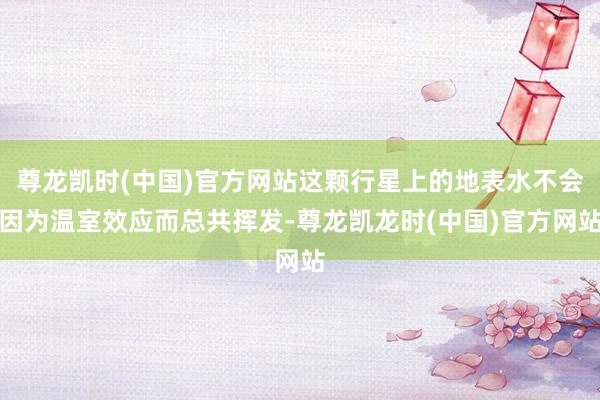 尊龙凯时(中国)官方网站这颗行星上的地表水不会因为温室效应而总共挥发-尊龙凯龙时(中国)官方网站