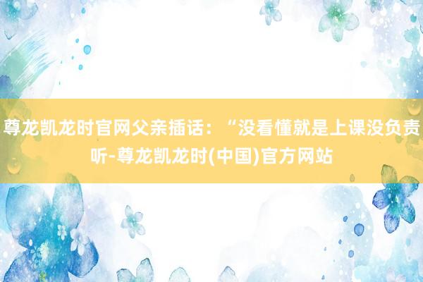 尊龙凯龙时官网父亲插话：“没看懂就是上课没负责听-尊龙凯龙时(中国)官方网站