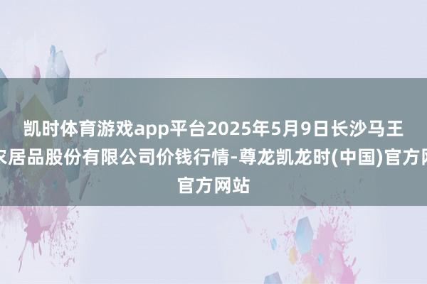 凯时体育游戏app平台2025年5月9日长沙马王堆农居品股份有限公司价钱行情-尊龙凯龙时(中国)官方网站