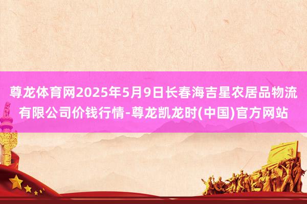 尊龙体育网2025年5月9日长春海吉星农居品物流有限公司价钱行情-尊龙凯龙时(中国)官方网站