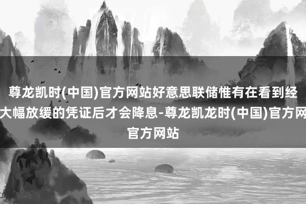 尊龙凯时(中国)官方网站好意思联储惟有在看到经济大幅放缓的凭证后才会降息-尊龙凯龙时(中国)官方网站