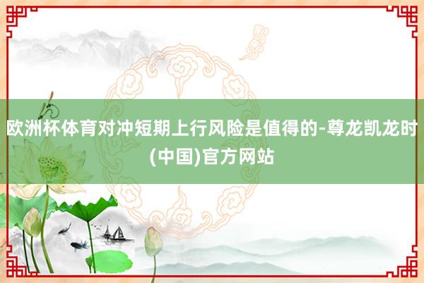 欧洲杯体育对冲短期上行风险是值得的-尊龙凯龙时(中国)官方网站