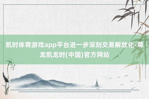 凯时体育游戏app平台进一步深刻交易解放化-尊龙凯龙时(中国)官方网站