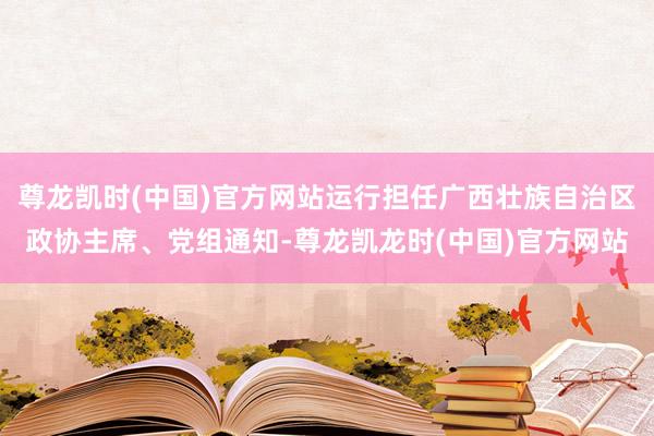 尊龙凯时(中国)官方网站运行担任广西壮族自治区政协主席、党组通知-尊龙凯龙时(中国)官方网站