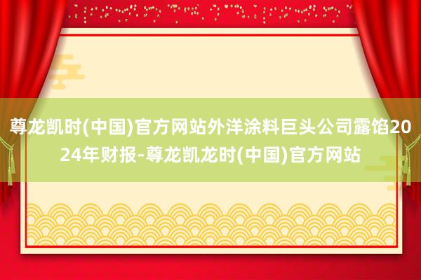 尊龙凯时(中国)官方网站外洋涂料巨头公司露馅2024年财报-尊龙凯龙时(中国)官方网站