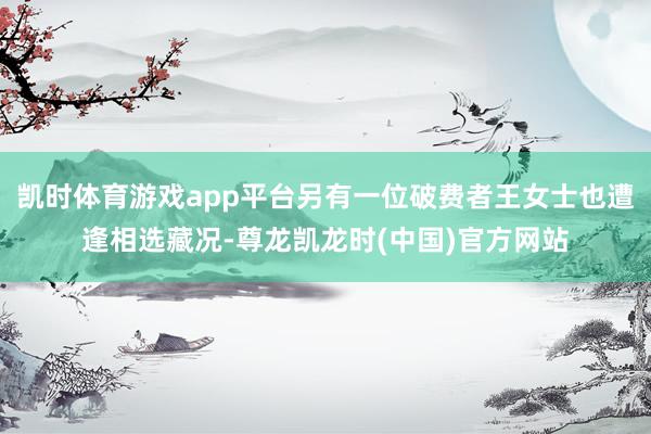 凯时体育游戏app平台另有一位破费者王女士也遭逢相选藏况-尊龙凯龙时(中国)官方网站