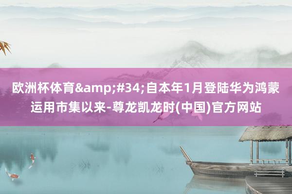 欧洲杯体育&#34;自本年1月登陆华为鸿蒙运用市集以来-尊龙凯龙时(中国)官方网站