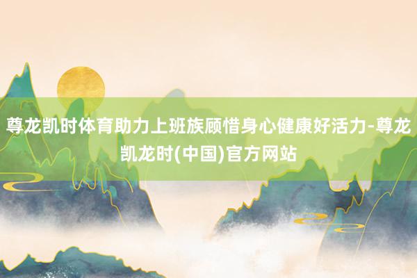 尊龙凯时体育助力上班族顾惜身心健康好活力-尊龙凯龙时(中国)官方网站