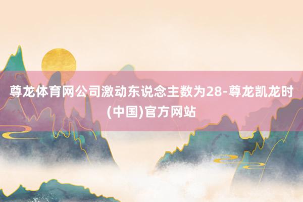 尊龙体育网公司激动东说念主数为28-尊龙凯龙时(中国)官方网站