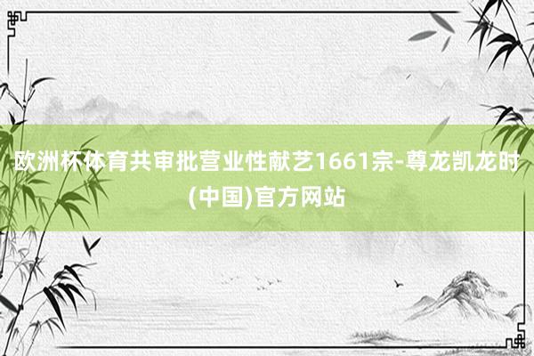 欧洲杯体育共审批营业性献艺1661宗-尊龙凯龙时(中国)官方网站