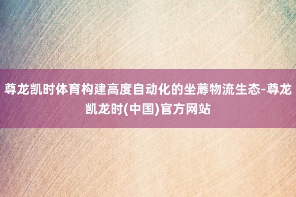 尊龙凯时体育构建高度自动化的坐蓐物流生态-尊龙凯龙时(中国)官方网站