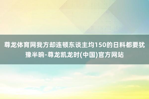 尊龙体育网我方却连顿东谈主均150的日料都要犹豫半晌-尊龙凯龙时(中国)官方网站