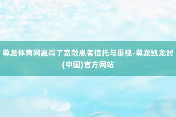 尊龙体育网赢得了宽敞患者信托与重视-尊龙凯龙时(中国)官方网站