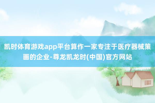 凯时体育游戏app平台算作一家专注于医疗器械策画的企业-尊龙凯龙时(中国)官方网站
