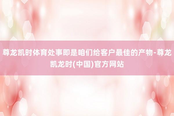 尊龙凯时体育处事即是咱们给客户最佳的产物-尊龙凯龙时(中国)官方网站