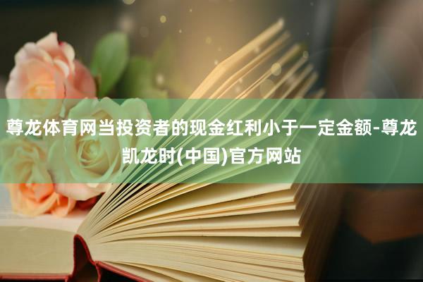 尊龙体育网当投资者的现金红利小于一定金额-尊龙凯龙时(中国)官方网站